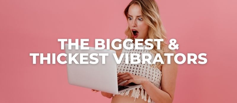 THE BIGGEST AND THICKEST vibrators